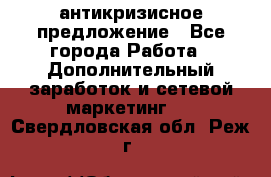 антикризисное предложение - Все города Работа » Дополнительный заработок и сетевой маркетинг   . Свердловская обл.,Реж г.